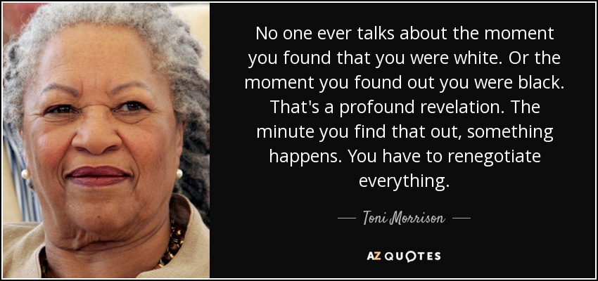 No one ever talks about the moment you found that you were white. Or the moment you found out you were black. That's a profound revelation. The minute you find that out, something happens. You have to renegotiate everything. - Toni Morrison
