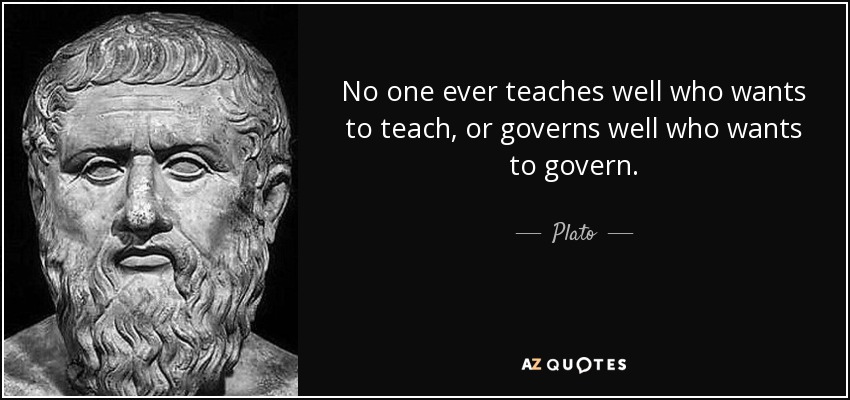No one ever teaches well who wants to teach, or governs well who wants to govern. - Plato