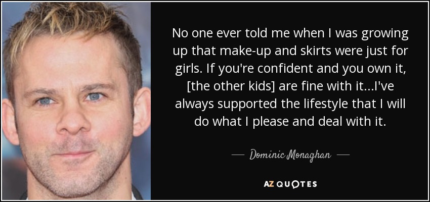 No one ever told me when I was growing up that make-up and skirts were just for girls. If you're confident and you own it, [the other kids] are fine with it...I've always supported the lifestyle that I will do what I please and deal with it. - Dominic Monaghan