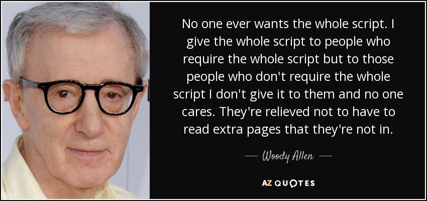 No one ever wants the whole script. I give the whole script to people who require the whole script but to those people who don't require the whole script I don't give it to them and no one cares. They're relieved not to have to read extra pages that they're not in. - Woody Allen