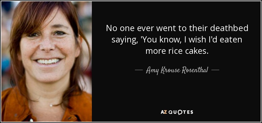 No one ever went to their deathbed saying, 'You know, I wish I'd eaten more rice cakes. - Amy Krouse Rosenthal