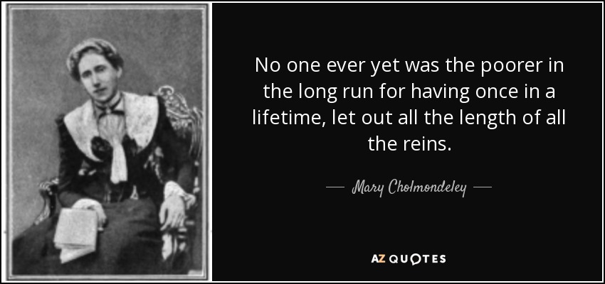 No one ever yet was the poorer in the long run for having once in a lifetime, let out all the length of all the reins. - Mary Cholmondeley