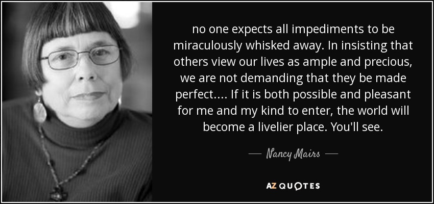 no one expects all impediments to be miraculously whisked away. In insisting that others view our lives as ample and precious, we are not demanding that they be made perfect. ... If it is both possible and pleasant for me and my kind to enter, the world will become a livelier place. You'll see. - Nancy Mairs