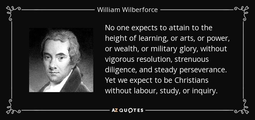 No one expects to attain to the height of learning, or arts, or power, or wealth, or military glory, without vigorous resolution, strenuous diligence, and steady perseverance. Yet we expect to be Christians without labour, study, or inquiry. - William Wilberforce