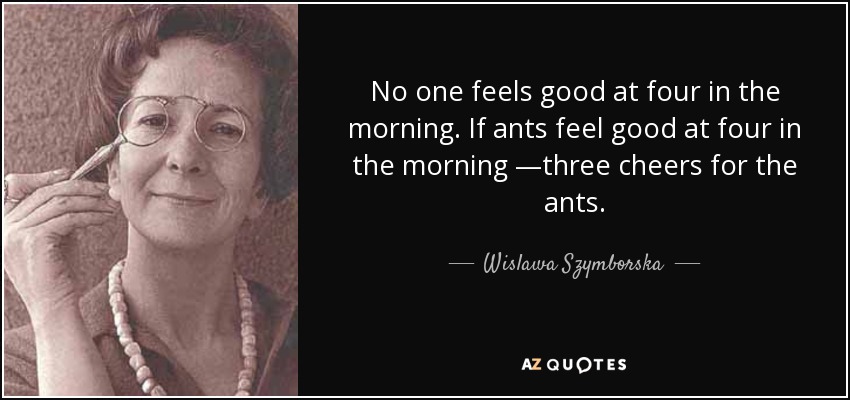 No one feels good at four in the morning. If ants feel good at four in the morning —three cheers for the ants. - Wislawa Szymborska