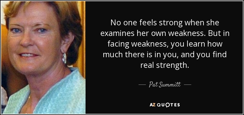 No one feels strong when she examines her own weakness. But in facing weakness, you learn how much there is in you, and you find real strength. - Pat Summitt
