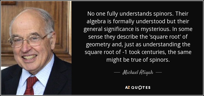No one fully understands spinors. Their algebra is formally understood but their general significance is mysterious. In some sense they describe the 'square root' of geometry and, just as understanding the square root of -1 took centuries, the same might be true of spinors. - Michael Atiyah