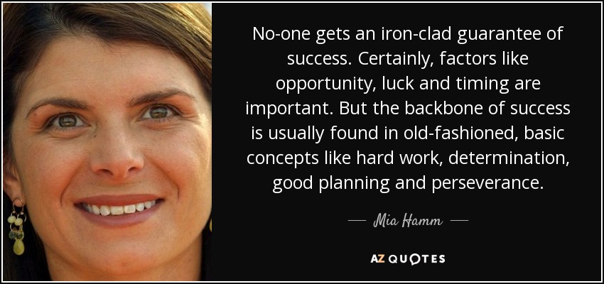 No-one gets an iron-clad guarantee of success. Certainly, factors like opportunity, luck and timing are important. But the backbone of success is usually found in old-fashioned, basic concepts like hard work, determination, good planning and perseverance. - Mia Hamm