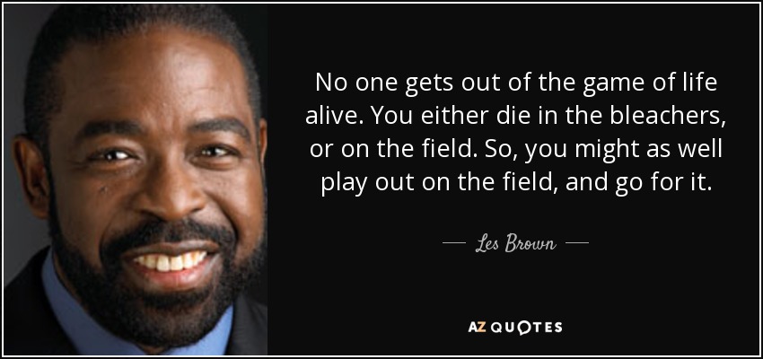 No one gets out of the game of life alive. You either die in the bleachers, or on the field. So, you might as well play out on the field, and go for it. - Les Brown