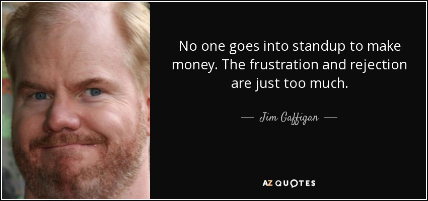 No one goes into standup to make money. The frustration and rejection are just too much. - Jim Gaffigan