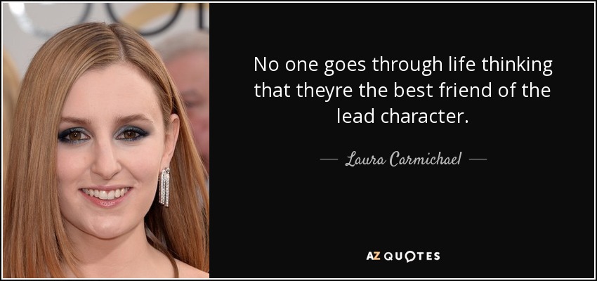 No one goes through life thinking that theyre the best friend of the lead character. - Laura Carmichael