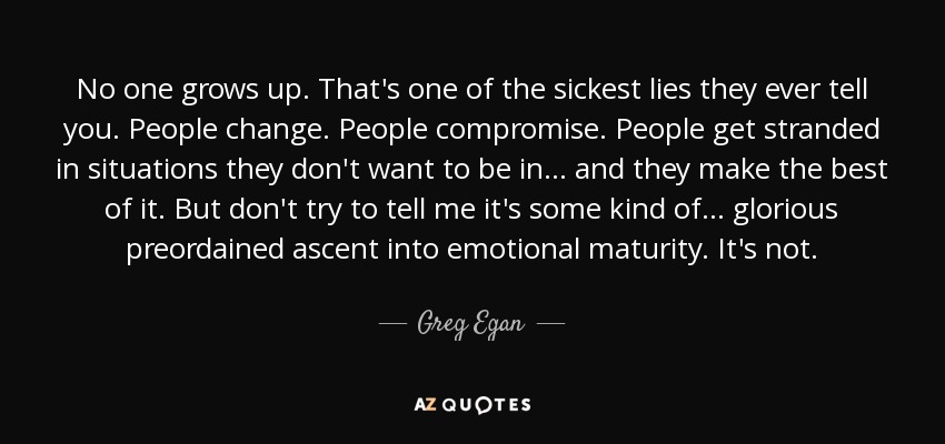 No one grows up. That's one of the sickest lies they ever tell you. People change. People compromise. People get stranded in situations they don't want to be in… and they make the best of it. But don't try to tell me it's some kind of… glorious preordained ascent into emotional maturity. It's not. - Greg Egan