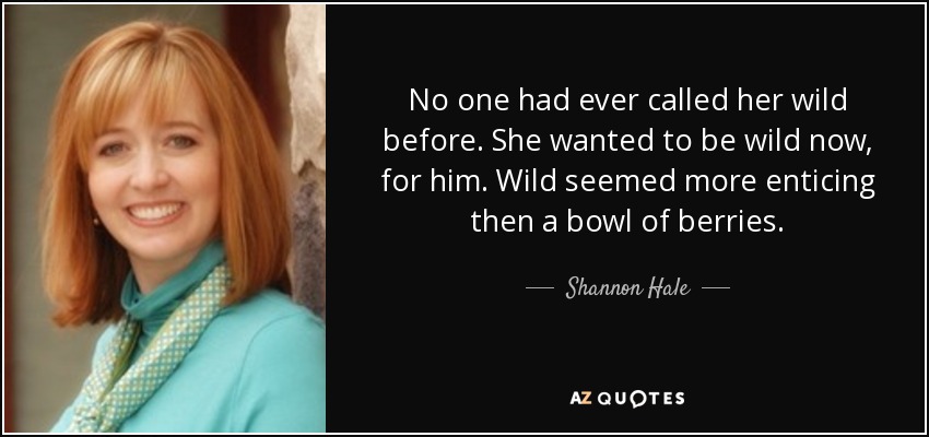 No one had ever called her wild before. She wanted to be wild now, for him. Wild seemed more enticing then a bowl of berries. - Shannon Hale