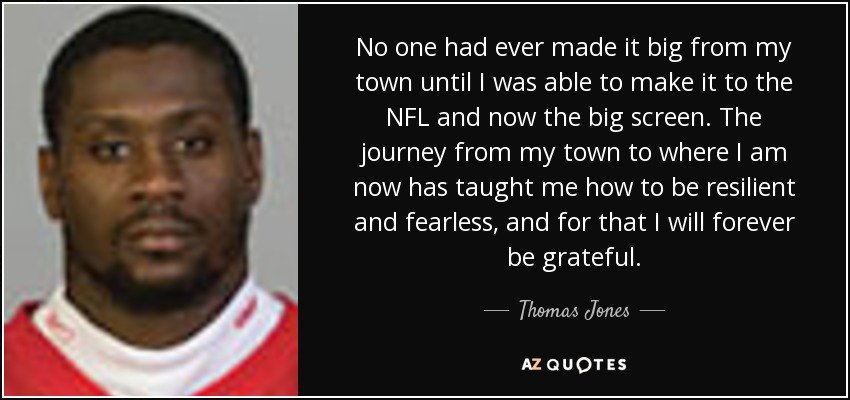 No one had ever made it big from my town until I was able to make it to the NFL and now the big screen. The journey from my town to where I am now has taught me how to be resilient and fearless, and for that I will forever be grateful. - Thomas Jones