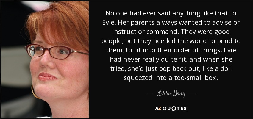 No one had ever said anything like that to Evie. Her parents always wanted to advise or instruct or command. They were good people, but they needed the world to bend to them, to fit into their order of things. Evie had never really quite fit, and when she tried, she’d just pop back out, like a doll squeezed into a too-small box. - Libba Bray