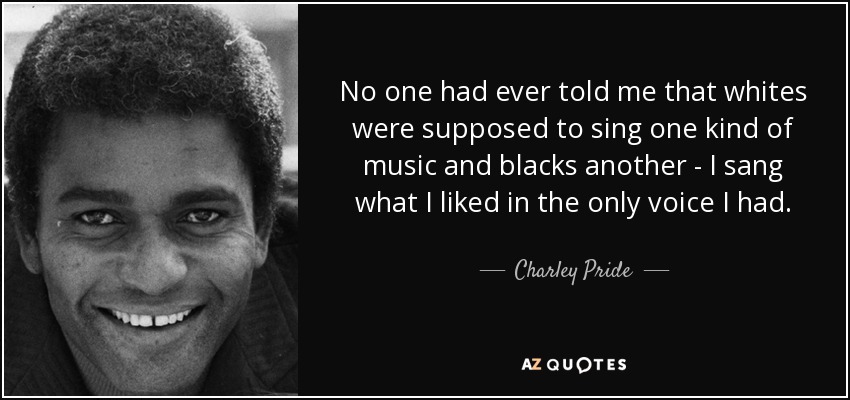 No one had ever told me that whites were supposed to sing one kind of music and blacks another - I sang what I liked in the only voice I had. - Charley Pride