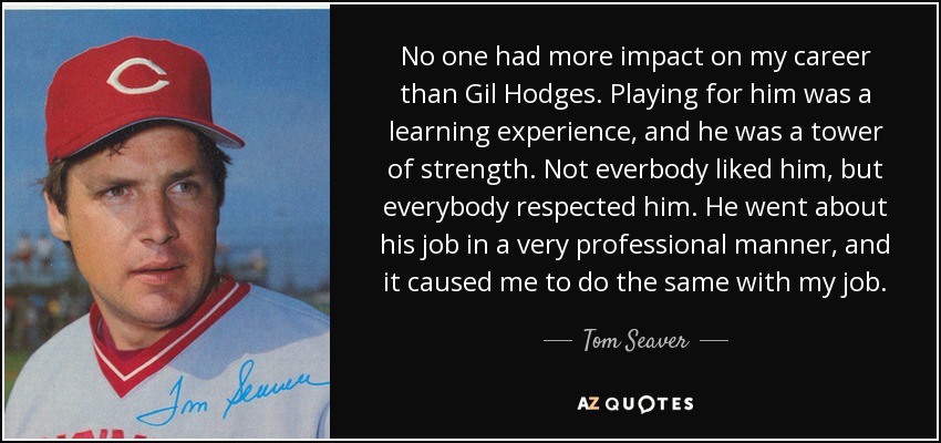 No one had more impact on my career than Gil Hodges. Playing for him was a learning experience, and he was a tower of strength. Not everbody liked him, but everybody respected him. He went about his job in a very professional manner, and it caused me to do the same with my job. - Tom Seaver