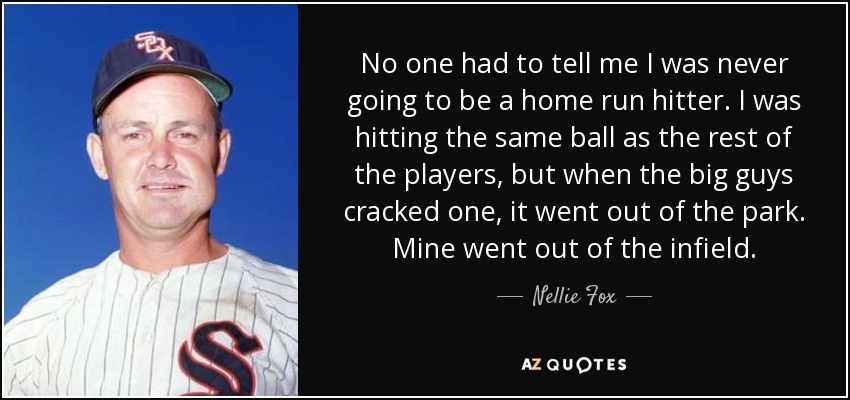 No one had to tell me I was never going to be a home run hitter. I was hitting the same ball as the rest of the players, but when the big guys cracked one, it went out of the park. Mine went out of the infield. - Nellie Fox