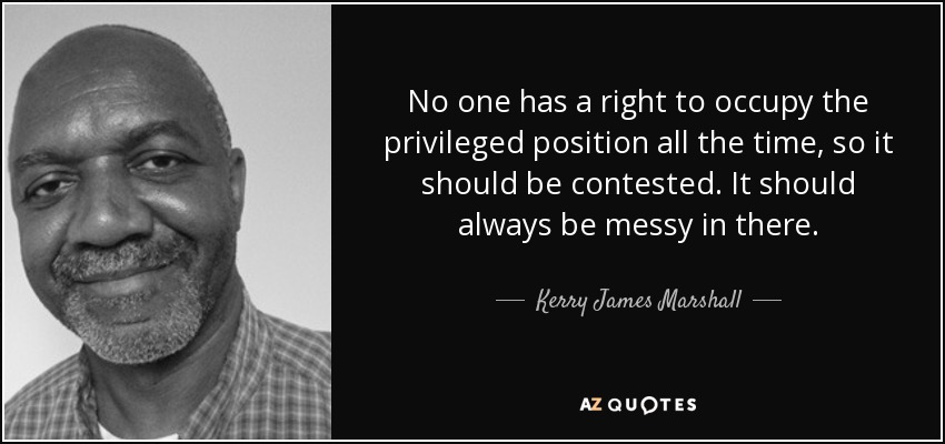 No one has a right to occupy the privileged position all the time, so it should be contested. It should always be messy in there. - Kerry James Marshall