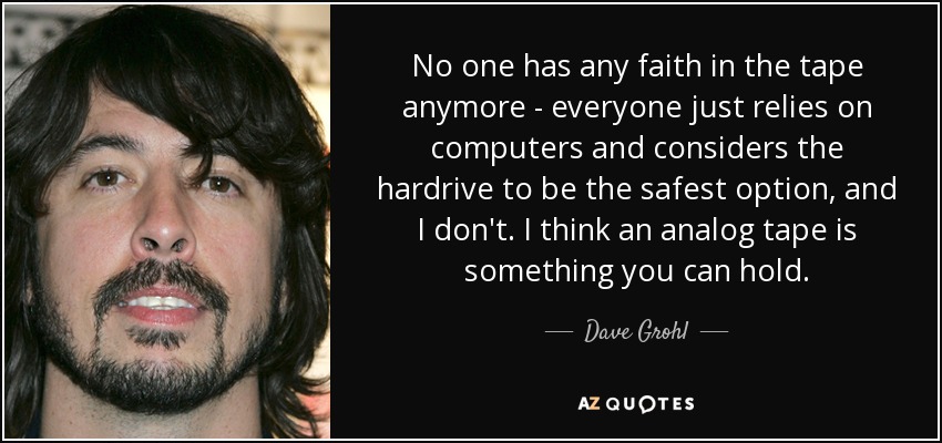 No one has any faith in the tape anymore - everyone just relies on computers and considers the hardrive to be the safest option, and I don't. I think an analog tape is something you can hold. - Dave Grohl