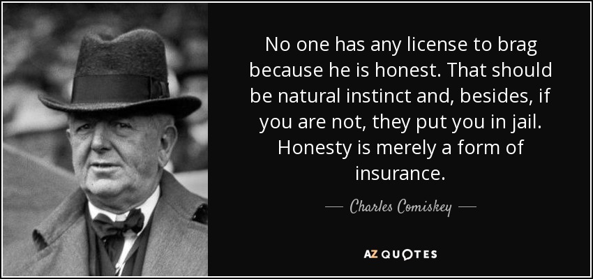 No one has any license to brag because he is honest. That should be natural instinct and, besides, if you are not, they put you in jail. Honesty is merely a form of insurance. - Charles Comiskey