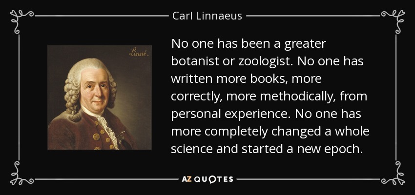 No one has been a greater botanist or zoologist. No one has written more books, more correctly, more methodically, from personal experience. No one has more completely changed a whole science and started a new epoch. - Carl Linnaeus