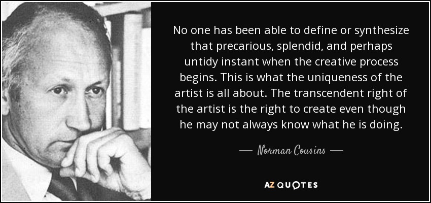 No one has been able to define or synthesize that precarious, splendid, and perhaps untidy instant when the creative process begins. This is what the uniqueness of the artist is all about. The transcendent right of the artist is the right to create even though he may not always know what he is doing. - Norman Cousins