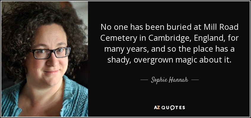 No one has been buried at Mill Road Cemetery in Cambridge, England, for many years, and so the place has a shady, overgrown magic about it. - Sophie Hannah