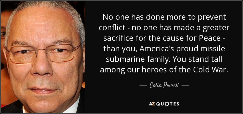 No one has done more to prevent conflict - no one has made a greater sacrifice for the cause for Peace - than you, America's proud missile submarine family. You stand tall among our heroes of the Cold War. - Colin Powell