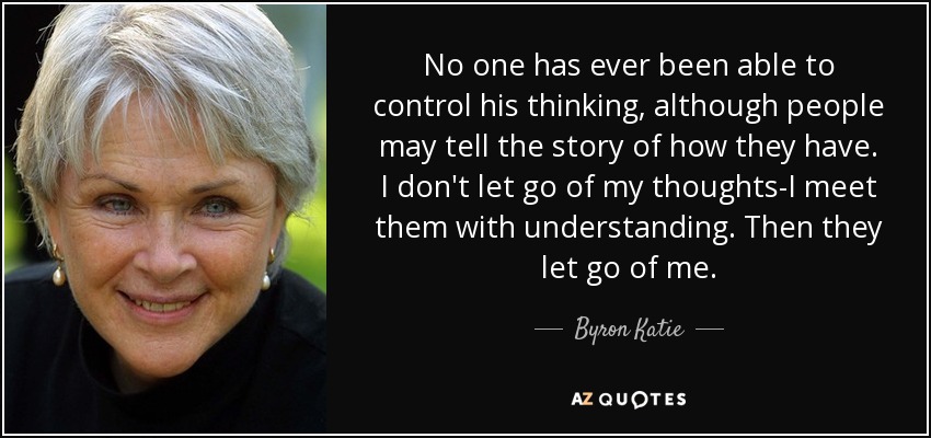 No one has ever been able to control his thinking, although people may tell the story of how they have. I don't let go of my thoughts-I meet them with understanding. Then they let go of me. - Byron Katie