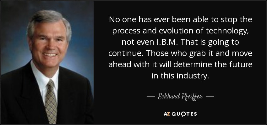 No one has ever been able to stop the process and evolution of technology, not even I.B.M. That is going to continue. Those who grab it and move ahead with it will determine the future in this industry. - Eckhard Pfeiffer