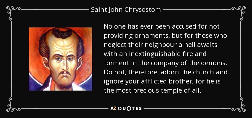 No one has ever been accused for not providing ornaments, but for those who neglect their neighbour a hell awaits with an inextinguishable fire and torment in the company of the demons. Do not, therefore, adorn the church and ignore your afflicted brother, for he is the most precious temple of all. - Saint John Chrysostom