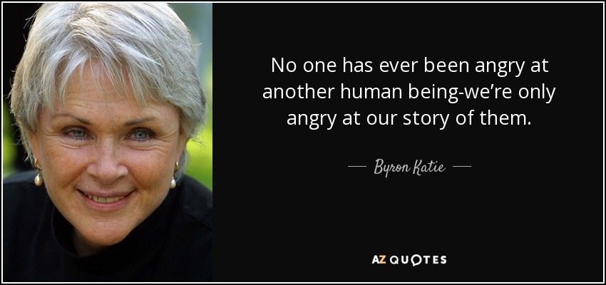 No one has ever been angry at another human being-we’re only angry at our story of them. - Byron Katie