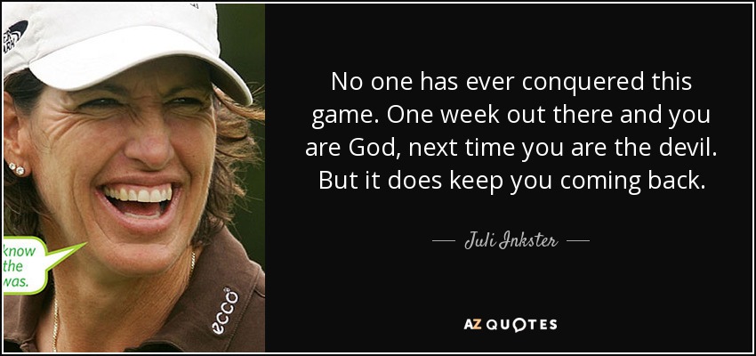 No one has ever conquered this game. One week out there and you are God, next time you are the devil. But it does keep you coming back. - Juli Inkster