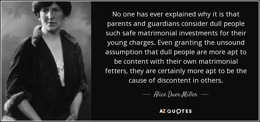 No one has ever explained why it is that parents and guardians consider dull people such safe matrimonial investments for their young charges. Even granting the unsound assumption that dull people are more apt to be content with their own matrimonial fetters, they are certainly more apt to be the cause of discontent in others. - Alice Duer Miller