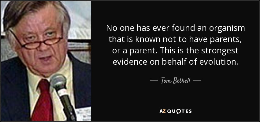 No one has ever found an organism that is known not to have parents, or a parent. This is the strongest evidence on behalf of evolution. - Tom Bethell