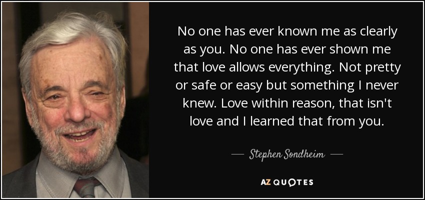 No one has ever known me as clearly as you. No one has ever shown me that love allows everything. Not pretty or safe or easy but something I never knew. Love within reason, that isn't love and I learned that from you. - Stephen Sondheim