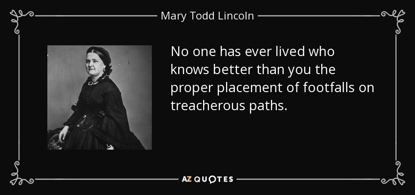 No one has ever lived who knows better than you the proper placement of footfalls on treacherous paths. - Mary Todd Lincoln