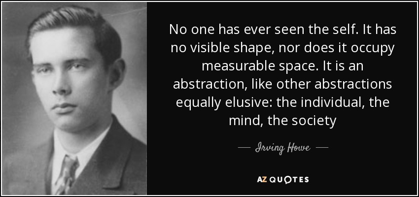 No one has ever seen the self. It has no visible shape, nor does it occupy measurable space. It is an abstraction, like other abstractions equally elusive: the individual, the mind, the society - Irving Howe