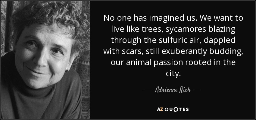 No one has imagined us. We want to live like trees, sycamores blazing through the sulfuric air, dappled with scars, still exuberantly budding, our animal passion rooted in the city. - Adrienne Rich