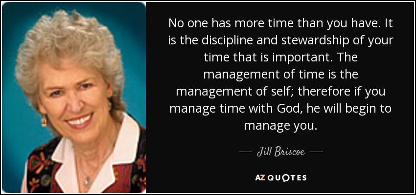 No one has more time than you have. It is the discipline and stewardship of your time that is important. The management of time is the management of self; therefore if you manage time with God, he will begin to manage you. - Jill Briscoe