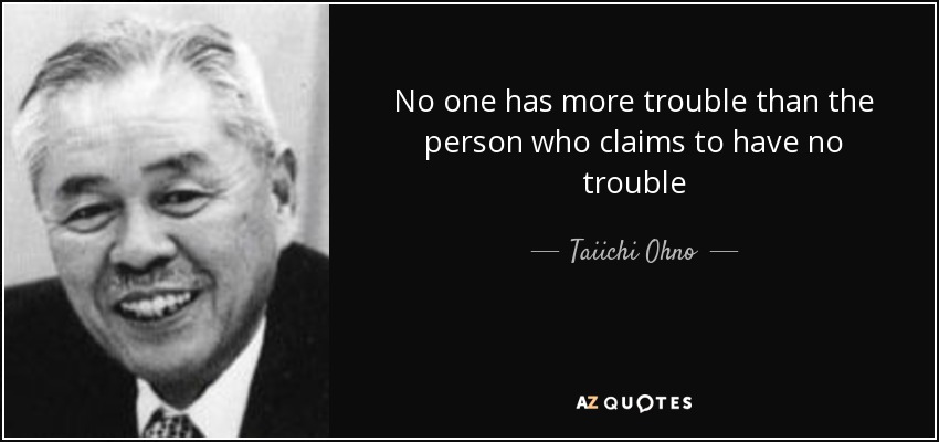 No one has more trouble than the person who claims to have no trouble - Taiichi Ohno