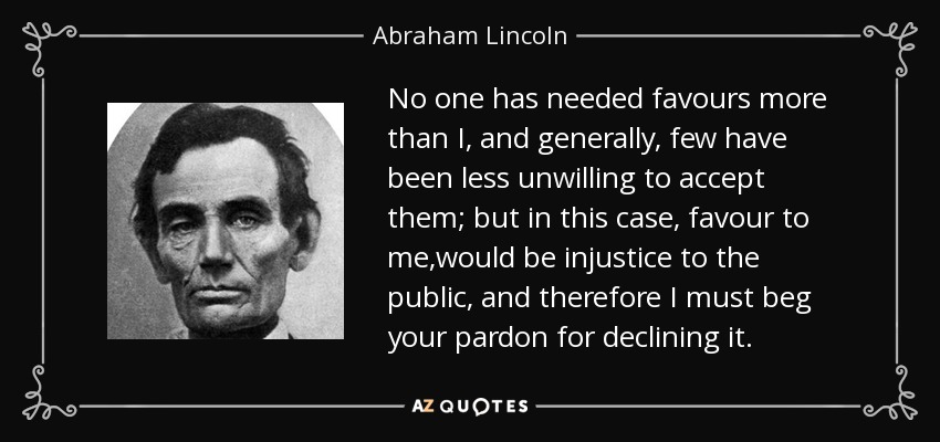 No one has needed favours more than I, and generally, few have been less unwilling to accept them; but in this case, favour to me,would be injustice to the public, and therefore I must beg your pardon for declining it. - Abraham Lincoln