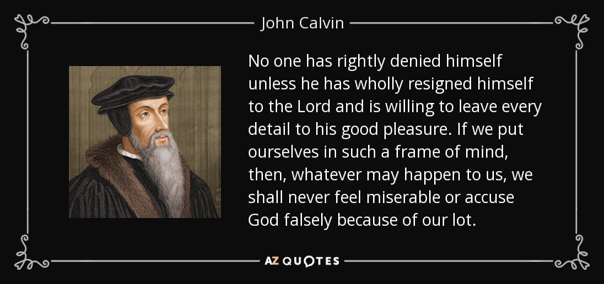 No one has rightly denied himself unless he has wholly resigned himself to the Lord and is willing to leave every detail to his good pleasure. If we put ourselves in such a frame of mind, then, whatever may happen to us, we shall never feel miserable or accuse God falsely because of our lot. - John Calvin