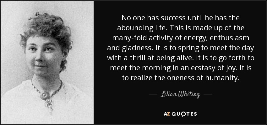 No one has success until he has the abounding life. This is made up of the many-fold activity of energy, enthusiasm and gladness. It is to spring to meet the day with a thrill at being alive. It is to go forth to meet the morning in an ecstasy of joy. It is to realize the oneness of humanity. - Lilian Whiting