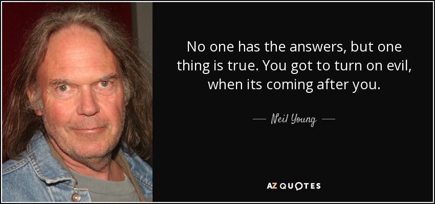 No one has the answers, but one thing is true. You got to turn on evil, when its coming after you. - Neil Young