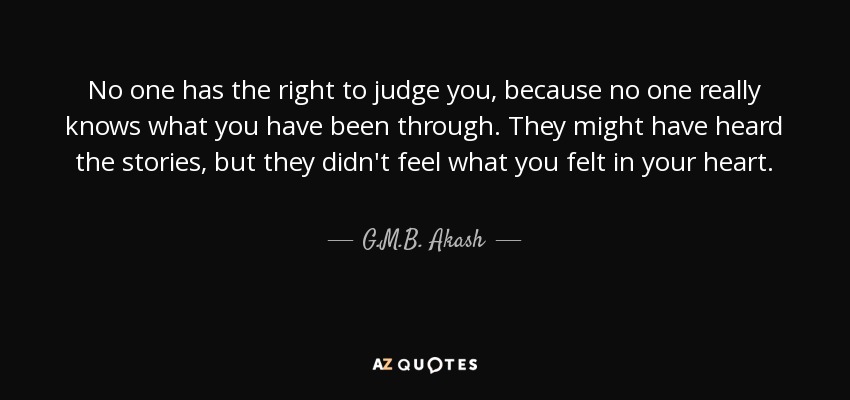 No one has the right to judge you, because no one really knows what you have been through. They might have heard the stories, but they didn't feel what you felt in your heart. - G.M.B. Akash