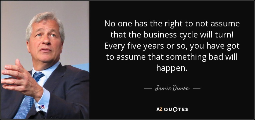 No one has the right to not assume that the business cycle will turn! Every five years or so, you have got to assume that something bad will happen. - Jamie Dimon