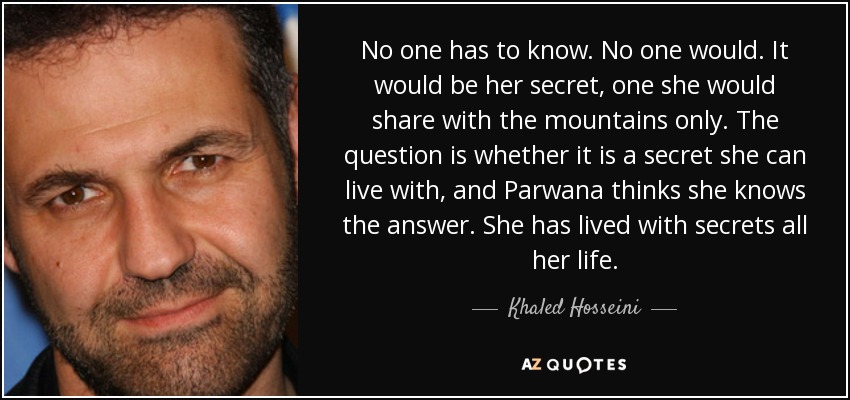 No one has to know. No one would. It would be her secret, one she would share with the mountains only. The question is whether it is a secret she can live with, and Parwana thinks she knows the answer. She has lived with secrets all her life. - Khaled Hosseini