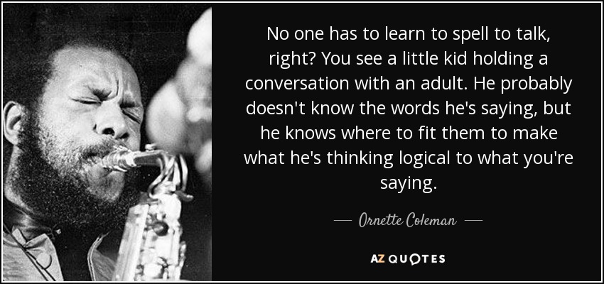 No one has to learn to spell to talk, right? You see a little kid holding a conversation with an adult. He probably doesn't know the words he's saying, but he knows where to fit them to make what he's thinking logical to what you're saying. - Ornette Coleman